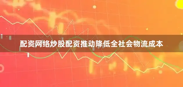 配资网络炒股配资推动降低全社会物流成本