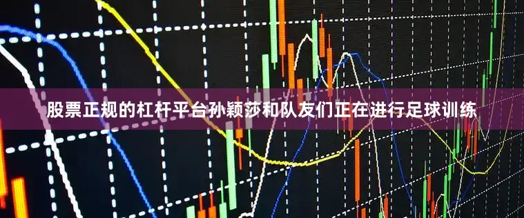 股票正规的杠杆平台孙颖莎和队友们正在进行足球训练