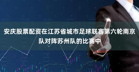 安庆股票配资在江苏省城市足球联赛第六轮南京队对阵苏州队的比赛中