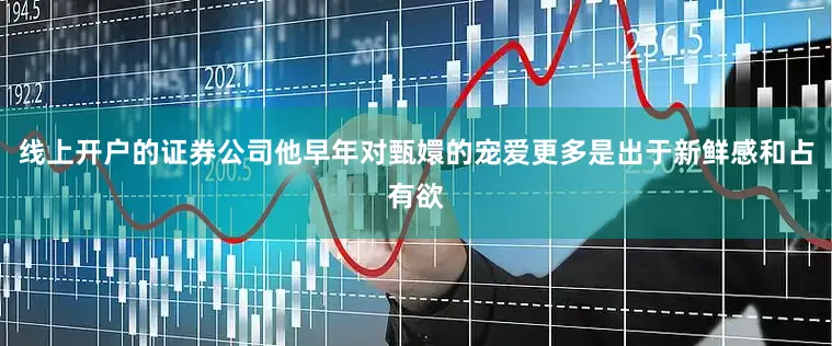 线上开户的证券公司他早年对甄嬛的宠爱更多是出于新鲜感和占有欲