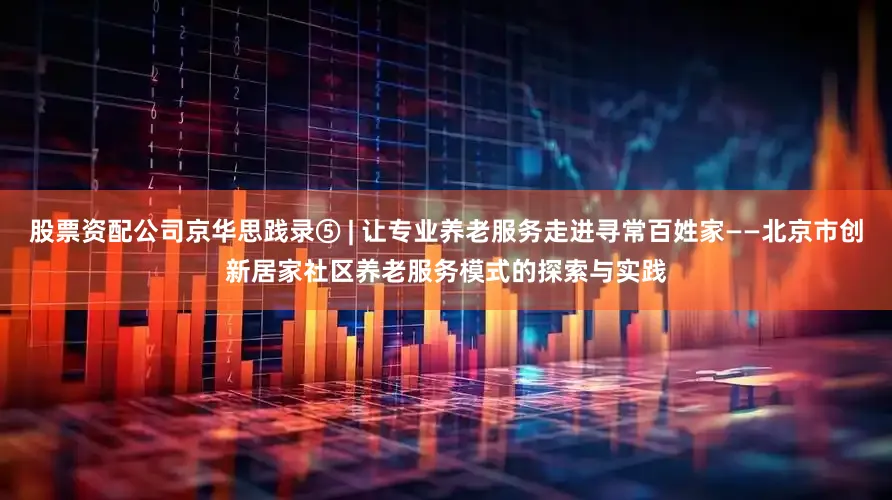 股票资配公司京华思践录⑤ | 让专业养老服务走进寻常百姓家——北京市创新居家社区养老服务模式的探索与实践