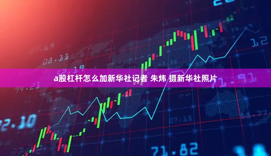 a股杠杆怎么加新华社记者 朱炜 摄新华社照片