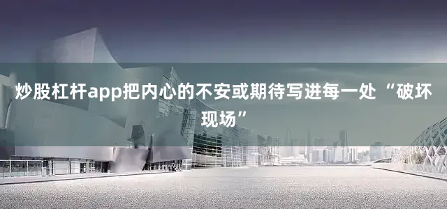 炒股杠杆app把内心的不安或期待写进每一处 “破坏现场”