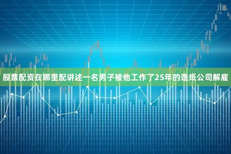 股票配资在哪里配讲述一名男子被他工作了25年的造纸公司解雇