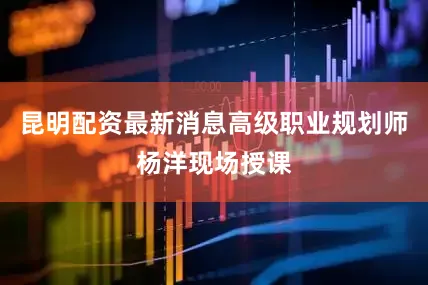 昆明配资最新消息高级职业规划师杨洋现场授课