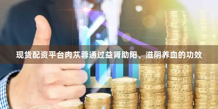 现货配资平台肉苁蓉通过益肾助阳、滋阴养血的功效