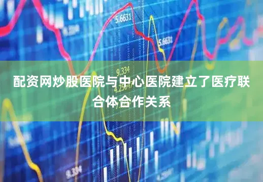 配资网炒股医院与中心医院建立了医疗联合体合作关系