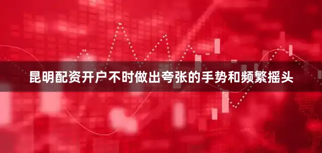 昆明配资开户不时做出夸张的手势和频繁摇头