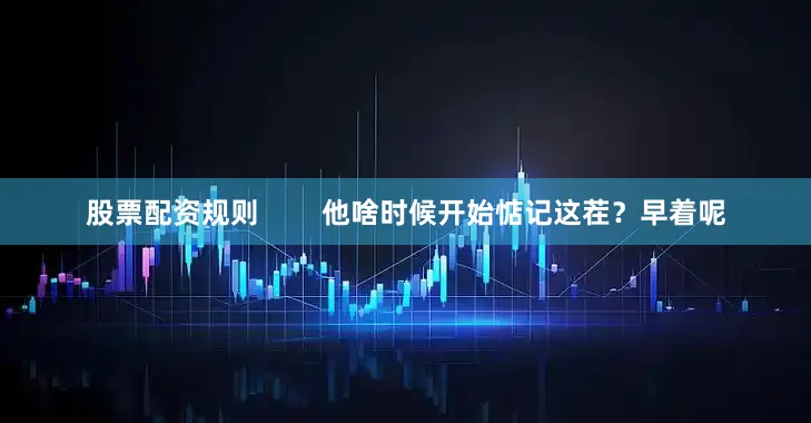 股票配资规则        他啥时候开始惦记这茬？早着呢