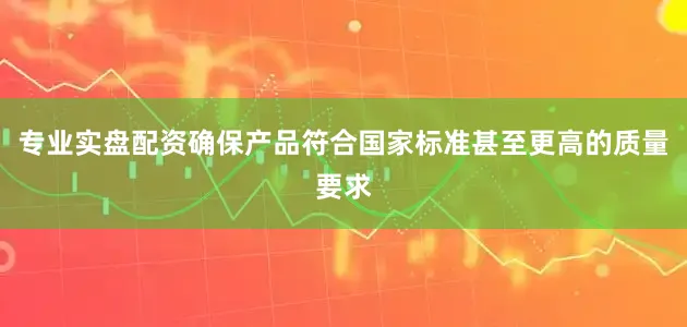 专业实盘配资确保产品符合国家标准甚至更高的质量要求