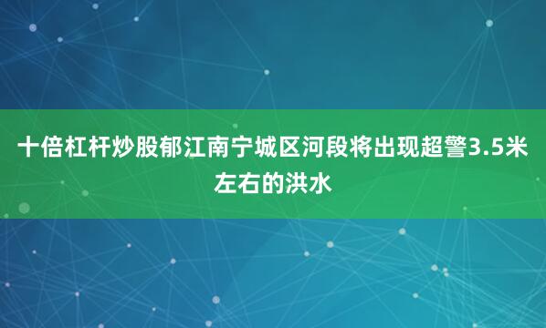 十倍杠杆炒股郁江南宁城区河段将出现超警3.5米左右的洪水